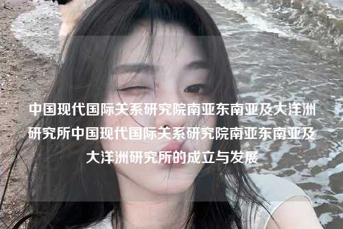 中国现代国际关系研究院南亚东南亚及大洋洲研究所中国现代国际关系研究院南亚东南亚及大洋洲研究所的成立与发展